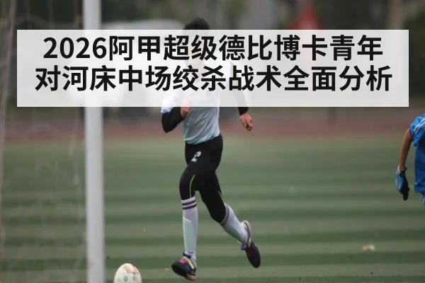 2026阿甲超级德比博卡青年对河床中场绞杀战术全面分析