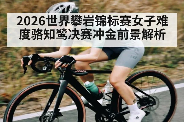 2026世界攀岩锦标赛女子难度骆知鹭决赛冲金前景解析 - haixing